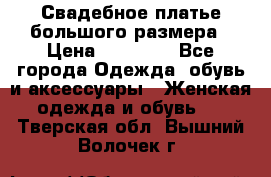 Свадебное платье большого размера › Цена ­ 17 000 - Все города Одежда, обувь и аксессуары » Женская одежда и обувь   . Тверская обл.,Вышний Волочек г.